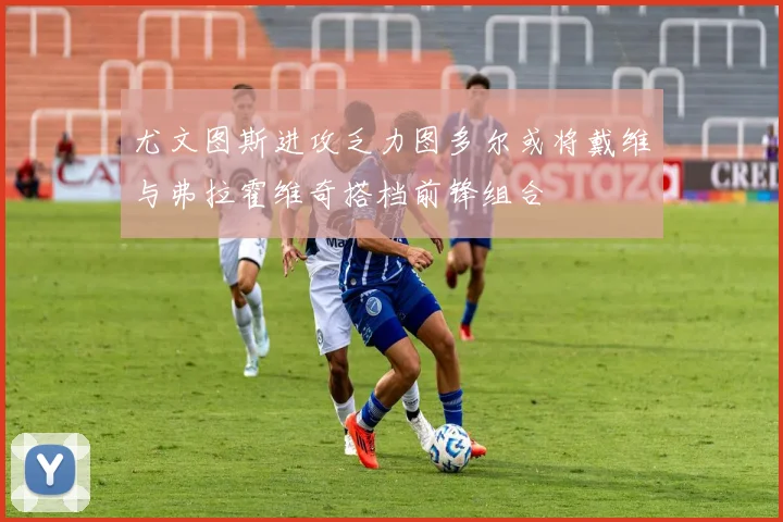 尤文图斯进攻乏力图多尔或将戴维与弗拉霍维奇搭档前锋组合