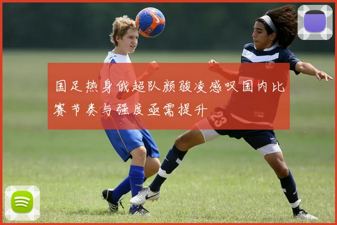 国足热身俄超队颜骏凌感叹国内比赛节奏与强度亟需提升
