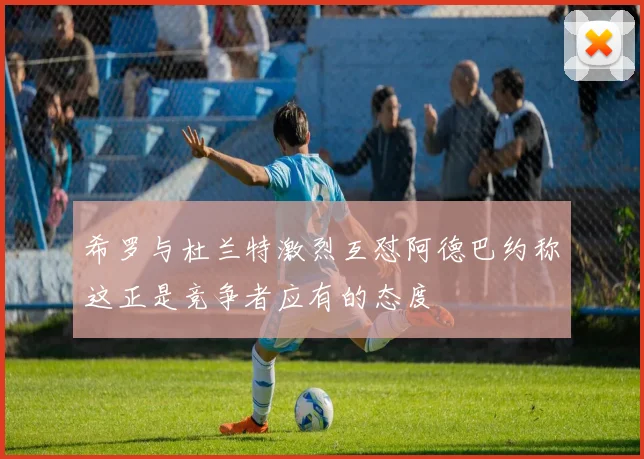 希罗与杜兰特激烈互怼阿德巴约称这正是竞争者应有的态度