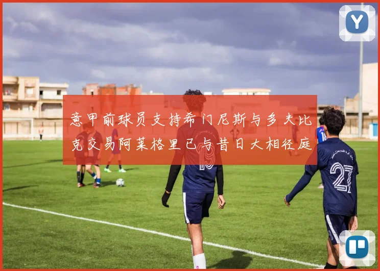 意甲前球员支持希门尼斯与多夫比克交易阿莱格里已与昔日大相径庭