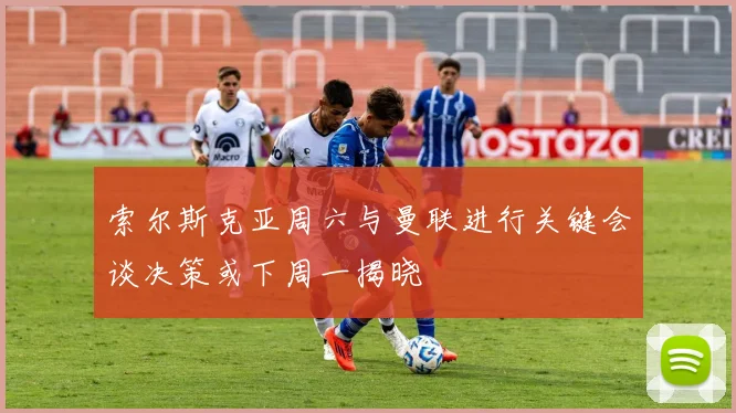索尔斯克亚周六与曼联进行关键会谈决策或下周一揭晓