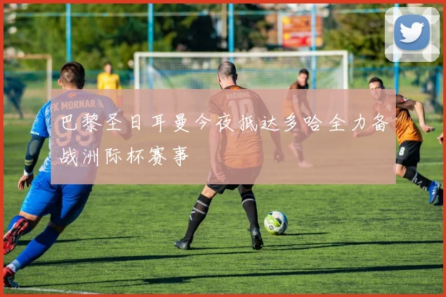 巴黎圣日耳曼今夜抵达多哈全力备战洲际杯赛事
