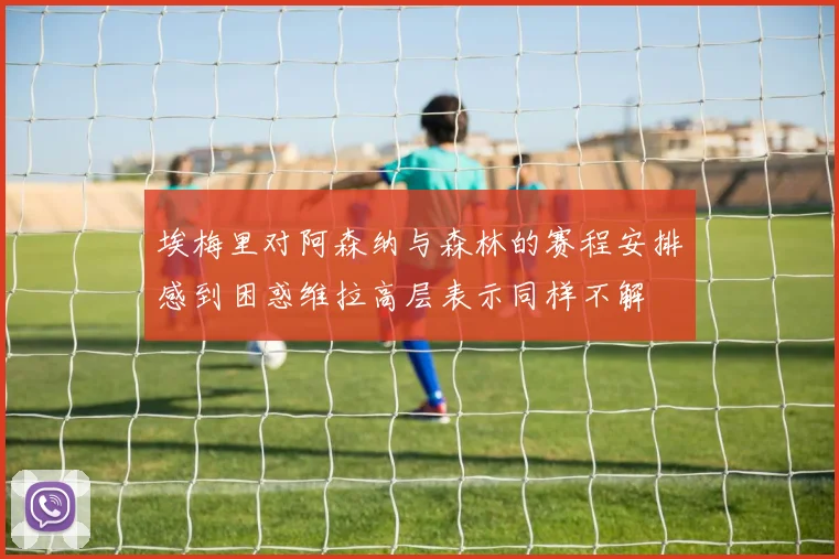 埃梅里对阿森纳与森林的赛程安排感到困惑维拉高层表示同样不解