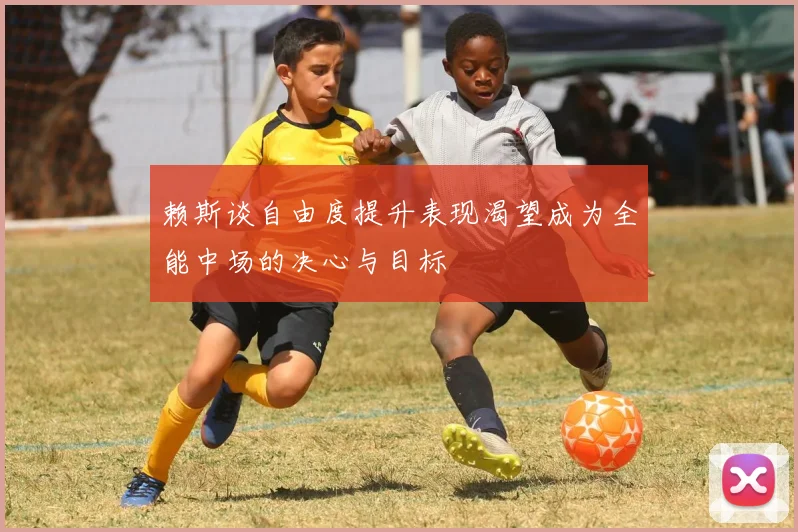 赖斯谈自由度提升表现渴望成为全能中场的决心与目标