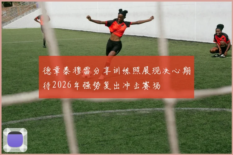德章泰穆雷分享训练照展现决心期待2026年强势复出冲击赛场