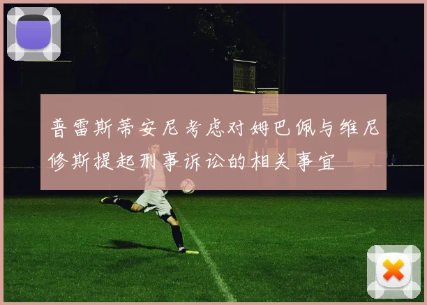 普雷斯蒂安尼考虑对姆巴佩与维尼修斯提起刑事诉讼的相关事宜