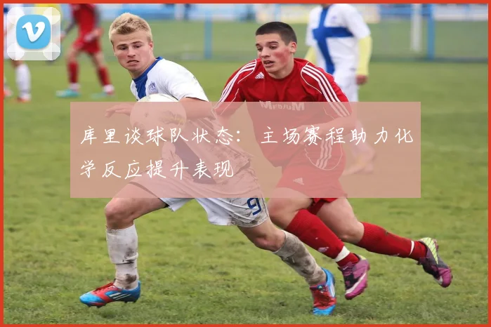 库里谈球队状态：主场赛程助力化学反应提升表现
