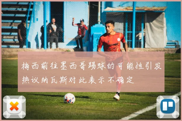 梅西前往墨西哥踢球的可能性引发热议纳瓦斯对此表示不确定