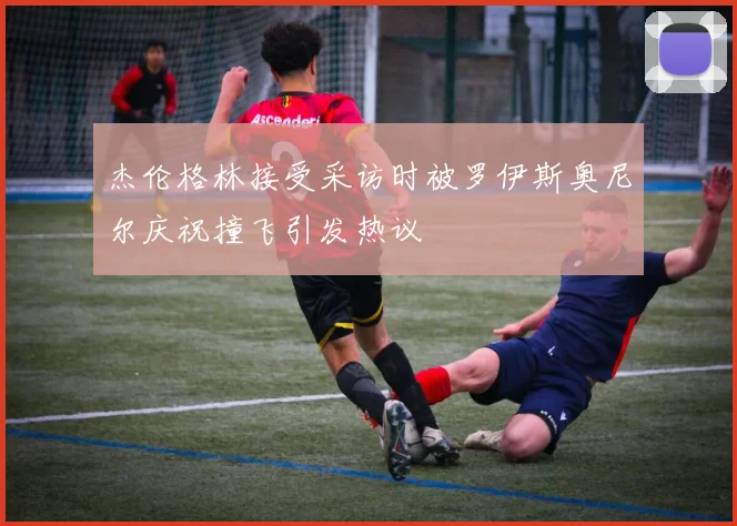 杰伦格林接受采访时被罗伊斯奥尼尔庆祝撞飞引发热议