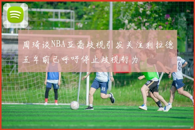 周琦谈NBA亚裔歧视引发关注利拉德五年前已呼吁停止歧视行为