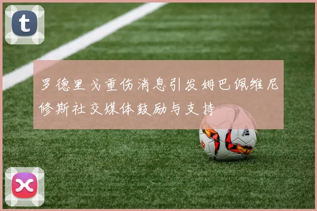 罗德里戈重伤消息引发姆巴佩维尼修斯社交媒体鼓励与支持