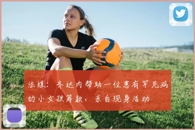 法媒：齐达内帮助一位患有罕见病的小女孩筹款，亲自现身活动
