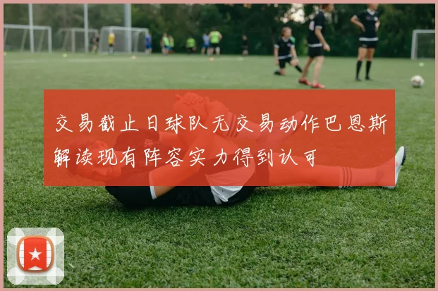 交易截止日球队无交易动作巴恩斯解读现有阵容实力得到认可