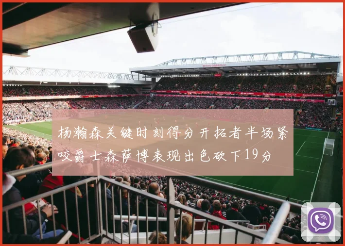 杨瀚森关键时刻得分开拓者半场紧咬爵士森萨博表现出色砍下19分