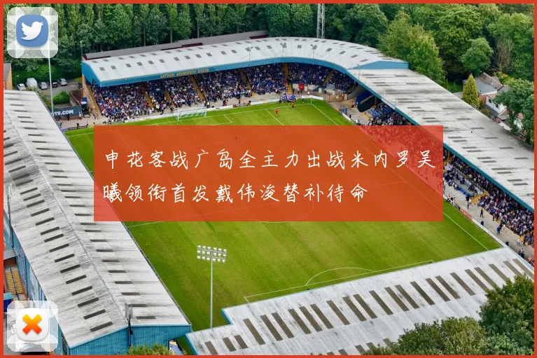申花客战广岛全主力出战米内罗吴曦领衔首发戴伟浚替补待命