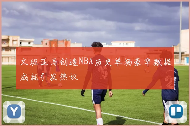 文班亚马创造NBA历史单场豪华数据成就引发热议