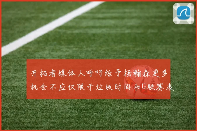 开拓者媒体人呼吁给予杨瀚森更多机会不应仅限于垃圾时间和G联赛表现