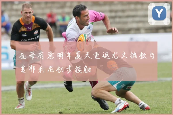 孔蒂有意明年夏天重返尤文执教与基耶利尼初步接触