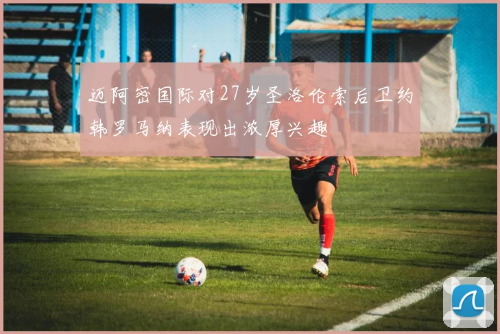 迈阿密国际对27岁圣洛伦索后卫约韩罗马纳表现出浓厚兴趣