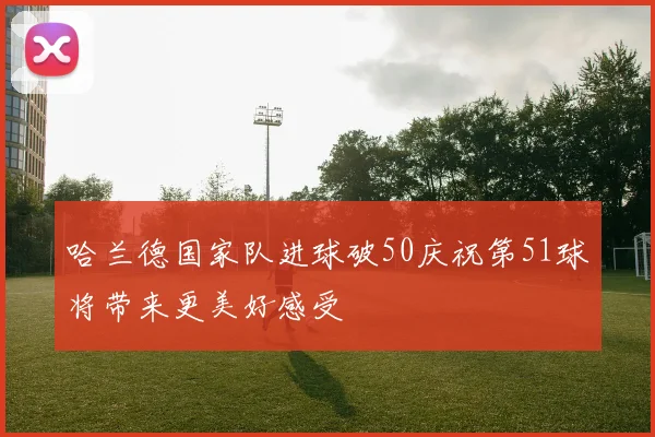 哈兰德国家队进球破50庆祝第51球将带来更美好感受