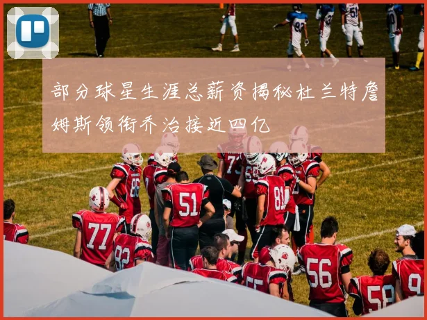 部分球星生涯总薪资揭秘杜兰特詹姆斯领衔乔治接近四亿