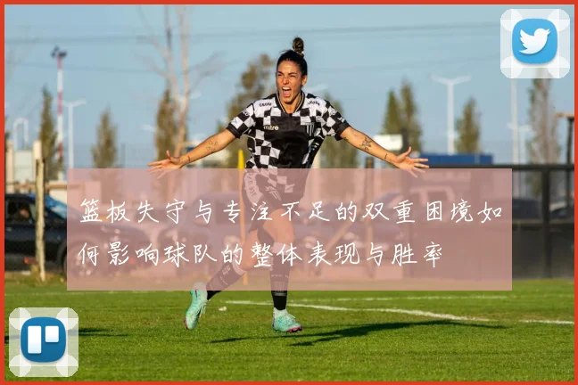 篮板失守与专注不足的双重困境如何影响球队的整体表现与胜率