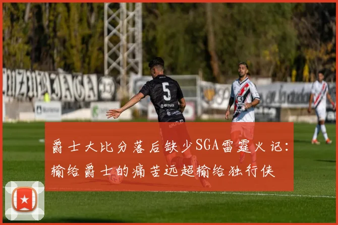 爵士大比分落后缺少SGA雷霆火记：输给爵士的痛苦远超输给独行侠