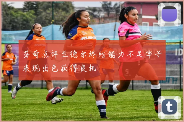 芬奇点评兰德尔终结能力不足华子表现出色获得良机