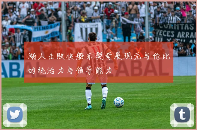湖人击败快船东契奇展现无与伦比的统治力与领导能力