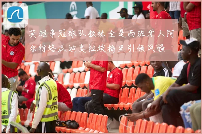 英超争冠球队教练全是西班牙人阿尔特塔瓜迪奥拉埃梅里引领风骚