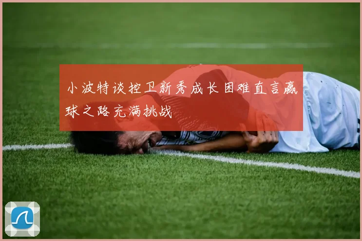 小波特谈控卫新秀成长困难直言赢球之路充满挑战