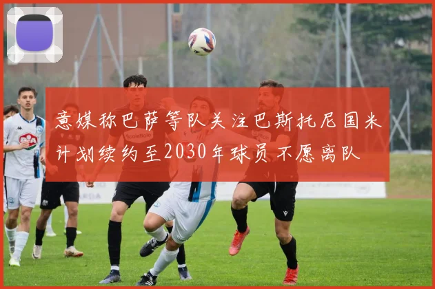 意媒称巴萨等队关注巴斯托尼国米计划续约至2030年球员不愿离队