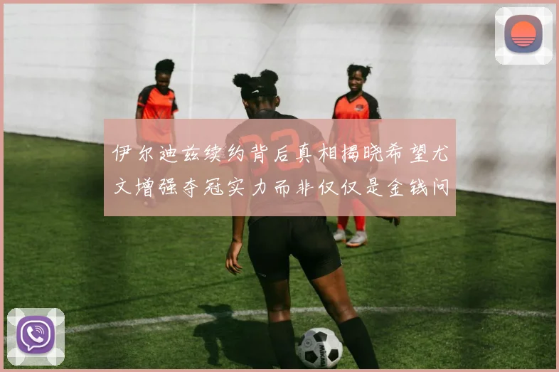 伊尔迪兹续约背后真相揭晓希望尤文增强夺冠实力而非仅仅是金钱问题
