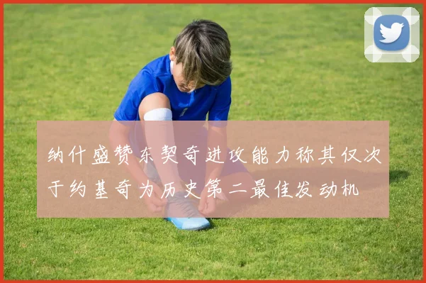 纳什盛赞东契奇进攻能力称其仅次于约基奇为历史第二最佳发动机