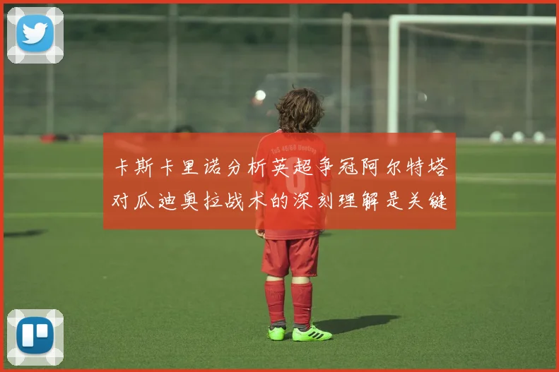 卡斯卡里诺分析英超争冠阿尔特塔对瓜迪奥拉战术的深刻理解是关键
