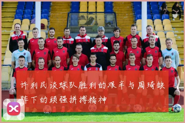 许利民谈球队胜利的艰辛与周琦缺阵下的顽强拼搏精神